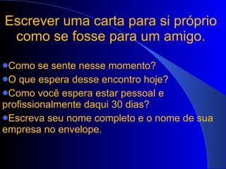Escrever uma carta para si próprio como se fosse para um amigo. Como se sente nesse momento? O que espera desse encontro hoje? Como você espera estar pessoal e profissionalmente daqui 30 dias? Escreva seu nome completo e o nome de sua empresa no envelope. 