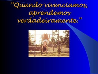 “ Quando vivenciamos, aprendemos verdadeiramente.” 