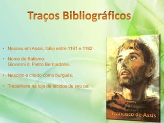 • Nasceu em Assis, Itália entre 1181 e 1182.
• Nome de Batismo:
Giovanni di Pietro Bernardone.
• Nascido e criado como burguês.
• Trabalhava na loja de tecidos de seu pai.
 