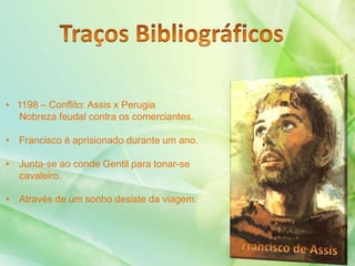 • 1198 – Conflito: Assis x Perugia
Nobreza feudal contra os comerciantes.
• Francisco é aprisionado durante um ano.
• Junta-se ao conde Gentil para tonar-se
cavaleiro.
• Através de um sonho desiste da viagem.
 