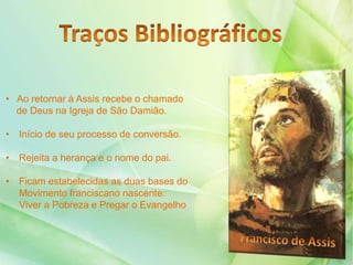 • Ao retornar à Assis recebe o chamado
de Deus na Igreja de São Damião.
• Início de seu processo de conversão.
• Rejeita a herança e o nome do pai.
• Ficam estabelecidas as duas bases do
Movimento franciscano nascente:
Viver a Pobreza e Pregar o Evangelho
 