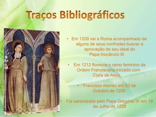 • Em 1209 vai a Roma acompanhado de
alguns de seus confrades buscar a
aprovação de seu ideal do
Papa Inocêncio III
• Em 1212 floresce o ramo feminino da
Ordem Franciscana iniciado com
Clara de Assis
• Francisco morreu em 03 de
Outubro de 1226
• Foi canonizado pelo Papa Gregório IX em 16
de Julho de 1228
 