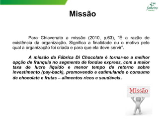 Missão
Para Chiavenato a missão (2010, p.63), “É a razão de
existência da organização. Significa a finalidade ou o motivo pelo
qual a organização foi criada e para que ela deve servir”.
A missão da Fábrica Di Chocolate é tornar-se a melhor
opção de franquia no segmento de fondue express, com a maior
taxa de lucro líquido e menor tempo de retorno sobre
investimento (pay-back), promovendo e estimulando o consumo
de chocolate e frutas – alimentos ricos e saudáveis.
 
