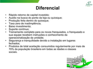 Diferencial
• Rápido retorno de capital investido;
• Auxilio na busca do ponto da loja ou quiosque;
• Produção feita dentro do quiosque;
• Taxa zero de inadimplência;
• Baixo investimento;
• Suporte contínuo;
• Treinamento completo para os novos franquiados, o franqueado e
sua equipe recebem instruções e conhecimento da
operacionalização da unidade;
• Segurança e tranquilidade devido a instalação em lugares
fechados;
• Produtos de total aceitação consumidos regularmente por mais de
70% da população brasileira em todas as idades e classes
sociais.
 
