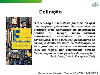 “Franchising é um sistema por meio do qual
uma empresa possuidora de know-how de
produção e/ou distribuição de determinado
produto ou serviço, sendo também
normalmente possuidora de marca
conceituada, cede a terceiros, possuidores de
capital, o direito exclusivo de distribuição de
seus produtos ou serviços, em determinado
local ou região, por determinado período
fixado, seguindo seus padrões de operação.”
(Paulo Cesar, Guia do Franquiado 2006)
Curso: Administração - Turma: ADM7N1 - FAMETRO
Definição
 