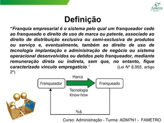 “Franquia empresarial é o sistema pelo qual um franqueador cede
ao franqueado o direito de uso de marca ou patente, associado ao
direito de distribuição exclusiva ou semi-exclusiva de produtos
ou serviço e, eventualmente, também ao direito de uso de
tecnologia implantação e administração de negócio ou sistema
operacional desenvolvidos ou detidos pelo franqueador, mediante
remuneração direta ou indireta, sem que, no entanto, fique
caracterizado vinculo empregatício.” (Lei Nº 8.955, artigo
2º)
Curso: Administração - Turma: ADM7N1 - FAMETRO
Definição
 