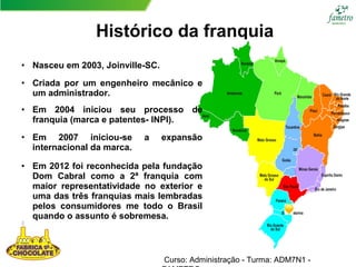 Histórico da franquia
Curso: Administração - Turma: ADM7N1 -
• Nasceu em 2003, Joinville-SC.
• Criada por um engenheiro mecânico e
um administrador.
• Em 2004 iniciou seu processo de
franquia (marca e patentes- INPI).
• Em 2007 iniciou-se a expansão
internacional da marca.
• Em 2012 foi reconhecida pela fundação
Dom Cabral como a 2ª franquia com
maior representatividade no exterior e
uma das três franquias mais lembradas
pelos consumidores me todo o Brasil
quando o assunto é sobremesa.
 