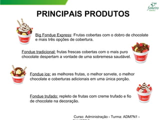 PRINCIPAIS PRODUTOS
Big Fondue Express: Frutas cobertas com o dobro de chocolate
e mais três opções de cobertura.
Fondue tradicional: frutas frescas cobertas com o mais puro
chocolate despertam a vontade de uma sobremesa saudável.
Fondue ice: as melhores frutas, o melhor sorvete, o melhor
chocolate e coberturas adicionais em uma única porção.
Fondue trufado: repleto de frutas com creme trufado e fio
de chocolate na decoração.
Curso: Administração - Turma: ADM7N1 -
 