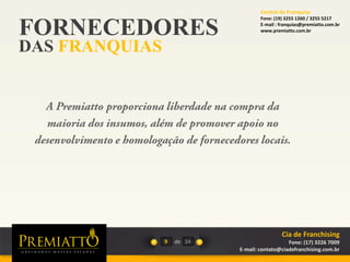 FORNECEDORES
DAS FRANQUIAS
9 de 24
Cia de Franchising
Fone: (17) 3226 7009
E-mail: contato@ciadefranchising.com.br
Central de Franquias
Fone: (19) 3255 1260 / 3255 5217
E-mail : franquias@premiatto.com.br
www.premiatto.com.br
 