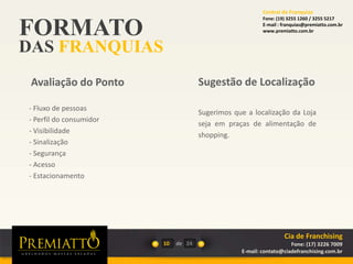FORMATO
DAS FRANQUIAS
10 de
Sugerimos que a localização da Loja
seja em praças de alimentação de
shopping.
Sugestão de Localização
- Fluxo de pessoas
- Perfil do consumidor
- Visibilidade
- Sinalização
- Segurança
- Acesso
- Estacionamento
Avaliação do Ponto
24
Cia de Franchising
Fone: (17) 3226 7009
E-mail: contato@ciadefranchising.com.br
Central de Franquias
Fone: (19) 3255 1260 / 3255 5217
E-mail : franquias@premiatto.com.br
www.premiatto.com.br
 