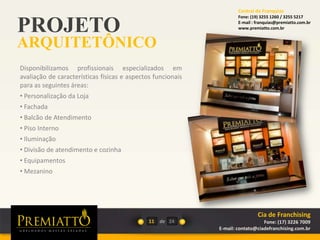 PROJETO
ARQUITETÔNICO
11 de
Disponibilizamos profissionais especializados em
avaliação de características físicas e aspectos funcionais
para as seguintes áreas:
• Personalização da Loja
• Fachada
• Balcão de Atendimento
• Piso Interno
• Iluminação
• Divisão de atendimento e cozinha
• Equipamentos
• Mezanino
24
Cia de Franchising
Fone: (17) 3226 7009
E-mail: contato@ciadefranchising.com.br
Central de Franquias
Fone: (19) 3255 1260 / 3255 5217
E-mail : franquias@premiatto.com.br
www.premiatto.com.br
 