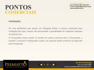 PONTOS
COMERCIAIS
12 de
Há uma preferência por pontos em Shopping Center e centros comerciais para
instalação das lojas, mesmo não descartando a possibilidade de implantar franquias
em lojas de rua.
O franqueador presta auxílio na escolha do ponto comercial para o franqueado, e
também é possível o franqueador avaliar um eventual ponto comercial já adquirido
pelo franqueado.
Instalações
24
Cia de Franchising
Fone: (17) 3226 7009
E-mail: contato@ciadefranchising.com.br
Central de Franquias
Fone: (19) 3255 1260 / 3255 5217
E-mail : franquias@premiatto.com.br
www.premiatto.com.br
 