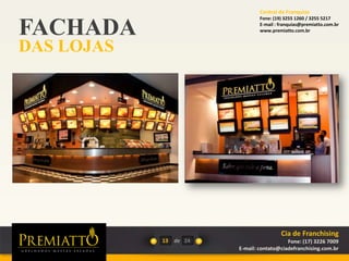 FACHADA
DAS LOJAS
13 de 24
Cia de Franchising
Fone: (17) 3226 7009
E-mail: contato@ciadefranchising.com.br
Central de Franquias
Fone: (19) 3255 1260 / 3255 5217
E-mail : franquias@premiatto.com.br
www.premiatto.com.br
 