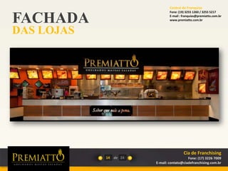 FACHADA
DAS LOJAS
14 de 24
Cia de Franchising
Fone: (17) 3226 7009
E-mail: contato@ciadefranchising.com.br
Central de Franquias
Fone: (19) 3255 1260 / 3255 5217
E-mail : franquias@premiatto.com.br
www.premiatto.com.br
 