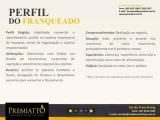 PERFIL
DO FRANQUEADO
15 de
Comprometimento: Dedicação ao negócio.
Atuação: Estar presente e atuante nos
momentos de maior movimento,
principalmente nos 6 primeiros meses.
Experiência: Liderança, experiência comercial e
identificação como setor de alimentação.
Público: Facilidade em lidar com o público
* Não é necessário ter experiência prévia no ramo alimentício
24
Perfil Exigido: Habilidade comercial e
administrativa, confiar no sistema empresarial
de franquias, senso de organização e espírito
empreendedor.
Atribuições: Administrar com ênfase em
Gestão de funcionários, surpevisão da
operação e atendimento especial dos clientes.
Deveres: verificar os aspectos contábeis e
fiscais, divulgação da franquia e desenvolver
parcerias para aumentar o faturamento.
Cia de Franchising
Fone: (17) 3226 7009
E-mail: contato@ciadefranchising.com.br
Central de Franquias
Fone: (19) 3255 1260 / 3255 5217
E-mail : franquias@premiatto.com.br
www.premiatto.com.br
 