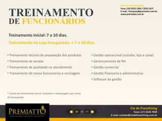 TREINAMENTO
DE FUNCIONÁRIOS
Treinamento inicial: 7 a 10 dias.
Treinamento na Loja Inaugurada: + 7 a 10 dias.
16 de
• Gestão operacional (cozinha, loja e caixa)
• Gerenciamento de RH
• Gestão comercial
• Gestão financeira e administrativa
• Software de gestão
24
• Treinamento técnico de preparação dos produtos
• Treinamento de vendas
• Treinamento de qualidade no atendimento
• Treinamento de novos funcionários e reciclagem
* Custos de treinamento inicial: translado e hospedagem por conta
do franqueado
Cia de Franchising
Fone: (17) 3226 7009
E-mail: contato@ciadefranchising.com.br
Central de Franquias
Fone: (19) 3255 1260 / 3255 5217
E-mail : franquias@premiatto.com.br
www.premiatto.com.br
 
