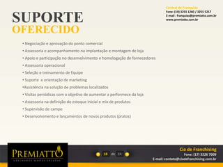 SUPORTE
OFERECIDO
18 de
• Negociação e aprovação do ponto comercial
• Assessoria e acompanhamento na implantação e montagem de loja
• Apoio e participação no desenvolvimento e homologação de fornecedores
• Assessoria operacional
• Seleção e treinamento de Equipe
• Suporte e orientação de marketing
•Assistência na solução de problemas localizados
• Visitas periódicas com o objetivo de aumentar a performece da loja
• Assessoria na definição do estoque inicial e mix de produtos
• Supervisão de campo
• Desenvolvimento e lançamentos de novos produtos (pratos)
24
Cia de Franchising
Fone: (17) 3226 7009
E-mail: contato@ciadefranchising.com.br
Central de Franquias
Fone: (19) 3255 1260 / 3255 5217
E-mail : franquias@premiatto.com.br
www.premiatto.com.br
 