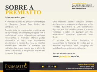 SOBRE A
PREMIATTO
Sabor que vale a pena !
A Premiatto nasceu na praça de alimentação
do Shopping Parque Dom Pedro, em
Campinas – SP.
Primeira rede de restaurantes brasileira que
se especializou em alimentação rápida com a
qualidade de comida elaborada nos melhores
restaurantes, a Premiatto oferece pratos
preparados na hora, com ingredientes
selecionados e frescos. Por meio de receitas
diversificadas, testadas e avaliadas por
nutricionistas o que garante que o alimento
tenha sabor único e insuperável, mesmo em
tempo de fast food.
Uma moderna cozinha industrial prepara
previamente as massas e molhos que serão
servidos diariamente e um treinamento
rigoroso aos funcionários garante a mesma
variedade e sabor em qualquer um dos
restaurantes Premiatto espalhados pelo
Brasil.
O sucesso da marca Premiatto é
representado na liderança de vendas que as
franquias espalhadas pelos shoppings de
todo Brasil apresentam mensalmente.
www.premiatto.com.br
1 de 24
Para mais informações entre no site:
Cia de Franchising
Fone: (17) 3226 7009
E-mail: contato@ciadefranchising.com.br
Central de Franquias
Fone: (19) 3255 1260 / 3255 5217
E-mail : franquias@premiatto.com.br
www.premiatto.com.br
 