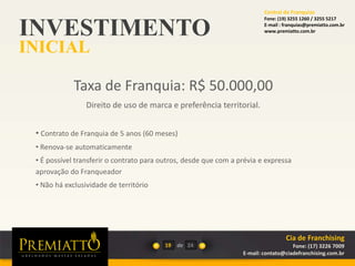 INVESTIMENTO
INICIAL
19 de
Taxa de Franquia: R$ 50.000,00
Direito de uso de marca e preferência territorial.
• Contrato de Franquia de 5 anos (60 meses)
• Renova-se automaticamente
• É possível transferir o contrato para outros, desde que com a prévia e expressa
aprovação do Franqueador
• Não há exclusividade de território
24
Cia de Franchising
Fone: (17) 3226 7009
E-mail: contato@ciadefranchising.com.br
Central de Franquias
Fone: (19) 3255 1260 / 3255 5217
E-mail : franquias@premiatto.com.br
www.premiatto.com.br
 