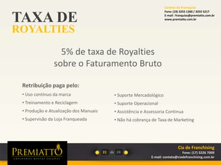 TAXA DE
ROYALTIES
21 de
5% de taxa de Royalties
sobre o Faturamento Bruto
Retribuição paga pelo:
• Uso contínuo da marca
• Treinamento e Reciclagem
• Produção e Atualização dos Manuais
• Supervisão da Loja Franqueada
24
Cia de Franchising
Fone: (17) 3226 7009
E-mail: contato@ciadefranchising.com.br
• Suporte Mercadológico
• Suporte Operacional
• Assistência e Assessoria Continua
• Não há cobrança de Taxa de Marketing
Central de Franquias
Fone: (19) 3255 1260 / 3255 5217
E-mail : franquias@premiatto.com.br
www.premiatto.com.br
 