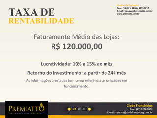 TAXA DE
RENTABILIDADE
22 de
Faturamento Médio das Lojas:
R$ 120.000,00
Lucratividade: 10% a 15% ao mês
Retorno do Investimento: a partir do 24º mês
As informações prestadas tem como referência as unidades em
funcionamento.
24
Cia de Franchising
Fone: (17) 3226 7009
E-mail: contato@ciadefranchising.com.br
Central de Franquias
Fone: (19) 3255 1260 / 3255 5217
E-mail : franquias@premiatto.com.br
www.premiatto.com.br
 