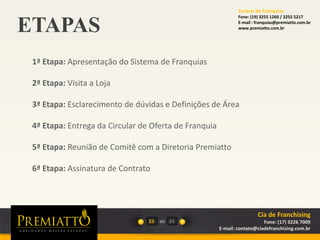 ETAPAS
23 de
1ª Etapa: Apresentação do Sistema de Franquias
2ª Etapa: Visita a Loja
3ª Etapa: Esclarecimento de dúvidas e Definições de Área
4ª Etapa: Entrega da Circular de Oferta de Franquia
5ª Etapa: Reunião de Comitê com a Diretoria Premiatto
6ª Etapa: Assinatura de Contrato
24
Cia de Franchising
Fone: (17) 3226 7009
E-mail: contato@ciadefranchising.com.br
Central de Franquias
Fone: (19) 3255 1260 / 3255 5217
E-mail : franquias@premiatto.com.br
www.premiatto.com.br
 