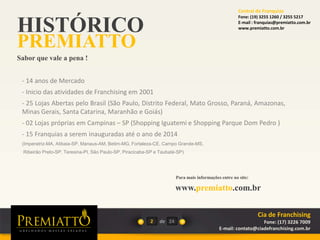 HISTÓRICO
PREMIATTO
Sabor que vale a pena !
Para mais informações entre no site:
www.premiatto.com.br
2 de
- 14 anos de Mercado
- Inicio das atividades de Franchising em 2001
- 25 Lojas Abertas pelo Brasil (São Paulo, Distrito Federal, Mato Grosso, Paraná, Amazonas,
Minas Gerais, Santa Catarina, Maranhão e Goiás)
- 02 Lojas próprias em Campinas – SP (Shopping Iguatemi e Shopping Parque Dom Pedro )
- 15 Franquias a serem inauguradas até o ano de 2014
(Imperatriz-MA, Atibaia-SP, Manaus-AM, Betim-MG, Fortaleza-CE, Campo Grande-MS,
Ribeirão Preto-SP, Teresina-PI, São Paulo-SP, Piracicaba-SP e Taubaté-SP)
24
Cia de Franchising
Fone: (17) 3226 7009
E-mail: contato@ciadefranchising.com.br
Central de Franquias
Fone: (19) 3255 1260 / 3255 5217
E-mail : franquias@premiatto.com.br
www.premiatto.com.br
 