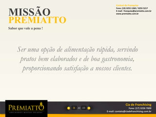 MISSÃO
PREMIATTO
Sabor que vale a pena !
3 de
Ser uma opção de alimentação rápida, servindo
pratos bem elaborados e de boa gastronomia,
proporcionando satisfação a nossos clientes.
24
Cia de Franchising
Fone: (17) 3226 7009
E-mail: contato@ciadefranchising.com.br
Central de Franquias
Fone: (19) 3255 1260 / 3255 5217
E-mail : franquias@premiatto.com.br
www.premiatto.com.br
 