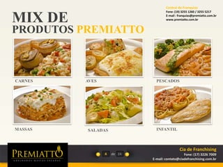 MIX DE
PRODUTOS PREMIATTO
4 de
SALADAS
CARNES AVES PESCADOS
MASSAS INFANTIL
24
Cia de Franchising
Fone: (17) 3226 7009
E-mail: contato@ciadefranchising.com.br
Central de Franquias
Fone: (19) 3255 1260 / 3255 5217
E-mail : franquias@premiatto.com.br
www.premiatto.com.br
 