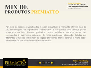 MIX DE
PRODUTOS PREMIATTO
5 de 24
Por meio de receitas diversificados e sabor inigualável, a Premiatto oferece mais de
150 combinações de ingredientes selecionados e fresquinhos que compõe pratos
preparados na hora. Massas, grelhados, risotos, saladas e pescados podem ser
combinados à guarnições saborosas de valor nutricional adequado. Saladas em
diferentes tamanhos completam as opções oferecendo menos calorias e muito sabor
aos que optam por uma alimentação balanceada.
Cia de Franchising
Fone: (17) 3226 7009
E-mail: contato@ciadefranchising.com.br
Central de Franquias
Fone: (19) 3255 1260 / 3255 5217
E-mail : franquias@premiatto.com.br
www.premiatto.com.br
 