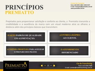 PRINCÍPIOS
PREMIATTO
6 de
Projetados para proporcionar satisfação e conforto ao cliente, a Premiatto transmite a
credibilidade e a excelência da marca com um visual moderno atrai os olhares a
distância além dos princípios básicos que transmitem:
O ALTO PADRÃO DE QUALIDADE
EM ALIMENTAÇÃO.
A ENTREGA RÁPIDA
AO CLIENTE.
O ATENDIMENTO
DIFERENCIADO
A COZINHA PROJETADA PARAAGILIZAR
O PREPARO DOS PRATOS
24
Cia de Franchising
Fone: (17) 3226 7009
E-mail: contato@ciadefranchising.com.br
Central de Franquias
Fone: (19) 3255 1260 / 3255 5217
E-mail : franquias@premiatto.com.br
www.premiatto.com.br
 