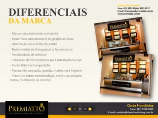 DIFERENCIAIS
DA MARCA
7 de
- Marca nacionalmente conhecida
- Know-how operacional e de gestão de lojas
- Orientação na escolha do ponto
- Treinamento de franqueado e funcionários
- Possibilidade de delivery
- Indicação de fornecedores para instalação da loja
- Apoio total na Inauguração
- Manual de operação, gestão, marketing e higiene
- Pratos de sabor inconfundível, devido ao preparo
diário, fidelizando os clientes
24
Cia de Franchising
Fone: (17) 3226 7009
E-mail: contato@ciadefranchising.com.br
Central de Franquias
Fone: (19) 3255 1260 / 3255 5217
E-mail : franquias@premiatto.com.br
www.premiatto.com.br
 