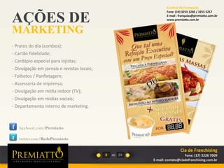 AÇÕES DE
MARKETING
8 de
- Pratos do dia (combos);
- Cartão fidelidade;
- Cardápio especial para lojistas;
- Divulgação em jornais e revistas locais;
- Folhetos / Panfletagem;
- Assessoria de imprensa;
- Divulgação em mídia indoor (TV);
- Divulgação em mídias sociais;
- Departamento interno de marketing.
f
t
facebook.com/Premiatto
twitter.com/RedePremiatto
24
Cia de Franchising
Fone: (17) 3226 7009
E-mail: contato@ciadefranchising.com.br
Central de Franquias
Fone: (19) 3255 1260 / 3255 5217
E-mail : franquias@premiatto.com.br
www.premiatto.com.br
 