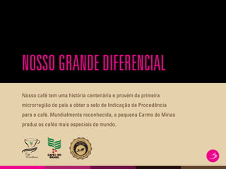 NOSSOGRANDEDIFERENCIAL
Nosso café tem uma história centenária e provém da primeira
microrregião do país a obter o selo de Indicação de Procedência
para o café. Mundialmente reconhecida, a pequena Carmo de Minas
produz os cafés mais especiais do mundo.
 