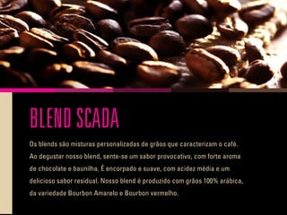 BLEND SCADA
Os blends são misturas personalizadas de grãos que caracterizam o café.
Ao degustar nosso blend, sente-se um sabor provocativo, com forte aroma
de chocolate e baunilha. É encorpado e suave, com acidez média e um
delicioso sabor residual. Nosso blend é produzido com grãos 100% arábica,
da variedade Bourbon Amarelo e Bourbon vermelho.
 