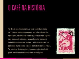 O CAFÉ NA HISTÓRIA
No Brasil não foi diferente, o café contribuiu muito
para o crescimento econômico, social e cultural do
nosso país. Atualmente somos o país que mais exporta
café no mundo e temos o segundo maior consumo
da bebida no mercado interno. A história do café se
confunde muito com a história do Estado de São Paulo.
Foi o cultivo deste produto no começo do século XX
que o tornou esse estado o mais rico do país.
 