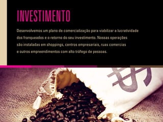 INVESTIMENTO
Desenvolvemos um plano de comercialização para viabilizar a lucratividade
dos franqueados e o retorno do seu investimento. Nossas operações
são instaladas em shoppings, centros empresariais, ruas comercias
e outros empreendimentos com alto tráfego de pessoas.
 