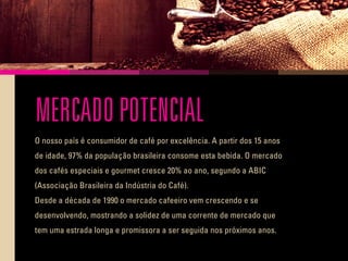 MERCADO POTENCIAL
O nosso país é consumidor de café por excelência. A partir dos 15 anos
de idade, 97% da população brasileira consome esta bebida. O mercado
dos cafés especiais e gourmet cresce 20% ao ano, segundo a ABIC
(Associação Brasileira da Indústria do Café).
Desde a década de 1990 o mercado cafeeiro vem crescendo e se
desenvolvendo, mostrando a solidez de uma corrente de mercado que
tem uma estrada longa e promissora a ser seguida nos próximos anos.
 