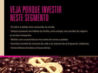 VEJA PORQUE INVESTIR
NESTE SEGMENTO
• O café é a bebida mais consumida no mundo.
• Sempre presente nos hábitos da família, entre amigos, em reuniões de negócio
ou em boa companhia.
• Bebida com características marcantes de aroma e paladar.
• Aumento mundial do consumo de café e do costume de se frequentar cafeterias.
• Consumidores de todas as faixas etárias.
 