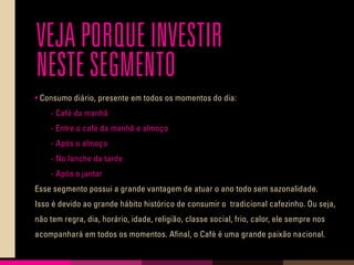 VEJA PORQUE INVESTIR
NESTE SEGMENTO
• Consumo diário, presente em todos os momentos do dia:
	 - Café da manhã
	 - Entre o café da manhã e almoço
	 - Após o almoço
	 - No lanche da tarde
	 - Após o jantar
Esse segmento possui a grande vantagem de atuar o ano todo sem sazonalidade.
Isso é devido ao grande hábito histórico de consumir o tradicional cafezinho. Ou seja,
não tem regra, dia, horário, idade, religião, classe social, frio, calor, ele sempre nos
acompanhará em todos os momentos. Afinal, o Café é uma grande paixão nacional.
 