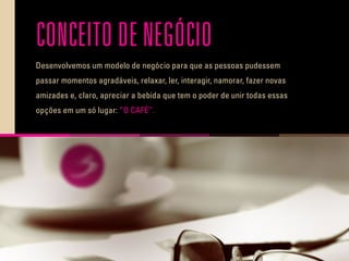CONCEITO DE NEGÓCIO
Desenvolvemos um modelo de negócio para que as pessoas pudessem
passar momentos agradáveis, relaxar, ler, interagir, namorar, fazer novas
amizades e, claro, apreciar a bebida que tem o poder de unir todas essas
opções em um só lugar: ”O CAFÉ”.
 