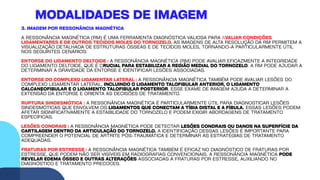 3. IMAGEM POR RESSONÂNCIA MAGNÉTICA
A RESSONÂNCIA MAGNÉTICA (RM) É UMA FERRAMENTA DIAGNÓSTICA VALIOSA PARA AVALIAR CONDIÇÕES
LIGAMENTARES E DE OUTROS TECIDOS MOLES DO TORNOZELO. AS IMAGENS DE ALTA RESOLUÇÃO DA RM PERMITEM A
VISUALIZAÇÃO DETALHADA DE ESTRUTURAS ÓSSEAS E DE TECIDOS MOLES, TORNANDO-A PARTICULARMENTE ÚTIL
NOS SEGUINTES CENÁRIOS:
ENTORSE DO LIGAMENTO DELTOIDE : A RESSONÂNCIA MAGNÉTICA (RM) PODE AVALIAR EFICAZMENTE A INTEGRIDADE
DO LIGAMENTO DELTOIDE, QUE É CRUCIAL PARA ESTABILIZAR A REGIÃO MEDIAL DO TORNOZELO. A RM PODE AJUDAR A
DETERMINAR A GRAVIDADE DA ENTORSE E IDENTIFICAR LESÕES ASSOCIADAS.
ENTORSE DO COMPLEXO LIGAMENTAR LATERAL : A RESSONÂNCIA MAGNÉTICA TAMBÉM PODE AVALIAR LESÕES DO
COMPLEXO LIGAMENTAR LATERAL, INCLUINDO O LIGAMENTO TALOFIBULAR ANTERIOR, O LIGAMENTO
CALCANEOFIBULAR E O LIGAMENTO TALOFIBULAR POSTERIOR. ESSE EXAME DE IMAGEM AJUDA A DETERMINAR A
EXTENSÃO DA ENTORSE E ORIENTA AS DECISÕES DE TRATAMENTO.
RUPTURA SINDESMÓTICA : A RESSONÂNCIA MAGNÉTICA É PARTICULARMENTE ÚTIL PARA DIAGNOSTICAR LESÕES
SINDESMÓTICAS QUE ENVOLVEM OS LIGAMENTOS QUE CONECTAM A TÍBIA DISTAL E A FÍBULA. ESSAS LESÕES PODEM
AFETAR SIGNIFICATIVAMENTE A ESTABILIDADE DO TORNOZELO E PODEM EXIGIR ABORDAGENS DE TRATAMENTO
ESPECÍFICAS.
LESÕES CONDRAIS : A RESSONÂNCIA MAGNÉTICA PODE DETECTAR LESÕES CONDRAIS OU DANOS NA SUPERFÍCIE DA
CARTILAGEM DENTRO DA ARTICULAÇÃO DO TORNOZELO. A IDENTIFICAÇÃO DESSAS LESÕES É IMPORTANTE PARA
COMPREENDER O POTENCIAL DE ARTRITE PÓS-TRAUMÁTICA E DETERMINAR AS ESTRATÉGIAS DE TRATAMENTO
ADEQUADAS.
FRATURAS POR ESTRESSE : A RESSONÂNCIA MAGNÉTICA TAMBÉM É EFICAZ NO DIAGNÓSTICO DE FRATURAS POR
ESTRESSE, QUE PODEM NÃO SER VISÍVEIS EM RADIOGRAFIAS CONVENCIONAIS. A RESSONÂNCIA MAGNÉTICA PODE
REVELAR EDEMA ÓSSEO E OUTRAS ALTERAÇÕES ASSOCIADAS A FRATURAS POR ESTRESSE, AUXILIANDO NO
DIAGNÓSTICO E TRATAMENTO PRECOCES.
MODALIDADES DE IMAGEM
 