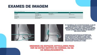 EXAMES DE IMAGEM
MEDIMOS OS ESPAÇOS ARTICULARES PARA
VER SE ESTÃO DENTRO DO NORMAL OU SE
HÁ DESALINHAMENTO.
NA INCIDÊNCIA EM ANTEROPOSTERIOR. O VALOR
DE REFERÊNCIA PARA A SOBREPOSIÇÃO
TIBIOFIBULAR É DE 10 MM (LINHA VERDE-CLARO,
PONTILHADA), ENQUANTO A MEDIDA DO ESPAÇO
CLARO LATERAL DEVE SER DE, NO MÁXIMO, 5
MM (LINHA VERDE).
PARÂMETROS RADIOLÓGICOS NA INCIDÊNCIA EM
ANTEROPOSTERIOR DO TORNOZELO: LINHA VERDE-
CLARO, ESPAÇO CLARO MEDIAL (< 4 MM); LINHA
PRETA, PONTILHADA, LINHA DE SHENTON; LINHAS
VERDES, ESPAÇO LIVRE TIBIOFIBULAR DISTAL (4 A 5
MM); LINHA VERDE-CLARO, PONTILHADA,
SOBREPOSIÇÃO TIBIOFIBULAR (> 6 MM).
 