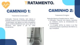 Tratamento Cirúrgico:
Redução Aberta e Fixação Interna - RAFI):
Indicação: Fraturas com desvio, expostas
ou instáveis (como as bimaleolares ou
trimaleolares).
O cirurgião alinha os ossos e os fixa
utilizando placas e parafusos de titânio ou
aço inoxidável.
Tratamento Conservador :
Indicação: Fraturas lineares, sem desvio e
estáveis (onde os ossos continuam alinhados).
Imobilização com gesso ou bota ortopédica
(gesso sintético/Robofoot) por cerca de 6 a 8
semanas, sem apoiar o pé no chão
inicialmente.
TRATAMENTO.
CAMINHO 2:
CAMINHO 1:
 