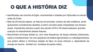 O QUE A HISTÓRIA DIZ
Identificadas nas múmias do Egito, reconhecidas e tratadas por Hipócrates no século V
antes de Cristo
Mais de 25 séculos depois, as fraturas do tornozelo, embora de alta incidência, ainda
apresentam consideráveis desafios a serem vencidos pelos ortopedistas nos tempos
atuais. Importantes estudos a partir dos séculos XVIII e XX desencadearam grandes
avanços no entendimento dessas fraturas.
Decorrentes de forças diretas ou, com mais frequência, de forças indiretas (rotacionais,
axiais e translacionais), há uma sequência de lesões ligamentares ou osteoligamentares
que podem alterar a intrínseca relação do tálus na pinça articular e, dependendo da
energia do trauma, também do envelope de partes moles..
 