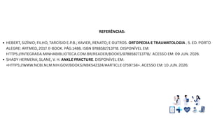 REFERÊNCIAS:
HEBERT, SIZÍNIO; FILHO, TARCÍSIO E.P.B.; XAVIER, RENATO; E OUTROS. ORTOPEDIA E TRAUMATOLOGIA . 5. ED. PORTO
ALEGRE: ARTMED, 2017. E-BOOK. PÁG.1486. ISBN 9788582713778. DISPONÍVEL EM:
HTTPS://INTEGRADA.MINHABIBLIOTECA.COM.BR/READER/BOOKS/9788582713778/. ACESSO EM: 09 JUN. 2026.
SHADY HERMENA; SLANE, V. H. ANKLE FRACTURE. DISPONÍVEL EM:
<HTTPS://WWW.NCBI.NLM.NIH.GOV/BOOKS/NBK542324/#ARTICLE-17597.S6>. ACESSO EM: 10 JUN. 2026.
 