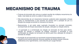 MECANISMO DE TRAUMA
Fraturas do tornozelo são comuns e podem resultar de múltiplos mecanismos de
lesão, mas lesão ao correr ou saltar é mais comum.
São decorrentes de um mecanismo torsional, podendo estar associado a forças
axiais ou translacionais e que ocorrem de acordo com a posição do pé e a
direção da energia envolvida no momento do trauma.
Basicamente, o pé pode estar supinado (inversão) ou pronado (eversão),
acompanhado de forças associadas de adução, abdução ou rotação externa.
A supinação é a combinação da rotação do tornozelo de fora para dentro,
adução do retropé e inversão do antepé, enquanto a pronação é uma
combinação da rotação do tornozelo de dentro para fora, abdução do retropé e
eversão do antepé.
A posição do pé associado ao movimento torsional desencadeará uma
sequência de eventos gerando diversos padrões de lesões ósseas (fraturas
maleolares) e/ou ligamentares, como descrito por Lauge-Hansen.
 