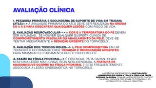 AVALIAÇÃO CLÍNICA
1. PESQUISA PRIMÁRIA E SECUNDÁRIA DE SUPORTE DE VIDA EM TRAUMA
(ATLS)--> A AVALIAÇÃO PRIMÁRIA DO ATLS DEVE SER REALIZADA NA ORDEM
DE A A E PARA DESCARTAR QUAISQUER LESÕES COM RISCO DE VIDA
2. AVALIAÇÃO NEUROVASCULAR--> A COR E A TEMPERATURA DO PÉ DEVEM
SER AVALIADAS. SE HOUVER QUALQUER SUSPEITA CLÍNICA DE
COMPROMETIMENTO VASCULAR OU ABAULAMENTO DA PELE, DEVE-SE
TENTAR IMEDIATAMENTE A REDUÇÃO URGENTE DO TORNOZELO .
3. AVALIAÇÃO DOS TECIDOS MOLES--> A PELE COMPROMETIDA EM UM
TORNOZELO DEFORMADO EXIGE REDUÇÃO E IMOBILIZAÇÃO URGENTES
PARA MINIMIZAR O ESTIRAMENTO DOS TECIDOS MOLES.
4. EXAME DA FÍBULA PROXIMAL--> É ESSENCIAL PARA GARANTIR QUE
NENHUMA LESÃO MAIS GRAVE SEJA NEGLIGENCIADA. A FRATURA DE
MAISONNEUVE OCORRE NA FÍBULA PROXIMAL E ESTÁ FREQUENTEMENTE
ASSOCIADA A LESÃO SINDESMÓTICA NO TORNOZELO.
A LESÃO DA SINDESMOSE É A RUPTURA DOS
LIGAMENTOS QUE UNEM A TÍBIA E A FÍBULA NA PARTE
INFERIOR DA PERNA. COMUM EM ESPORTES DE CONTATO
E QUEDAS, PROVOCA DOR ACIMA DO TORNOZELO AO
APOIAR O PÉ OU GIRÁ-LO PARA FORA
 