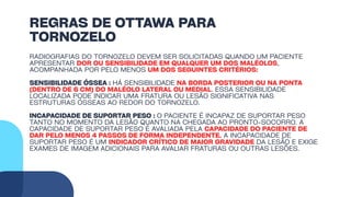 REGRAS DE OTTAWA PARA
TORNOZELO
RADIOGRAFIAS DO TORNOZELO DEVEM SER SOLICITADAS QUANDO UM PACIENTE
APRESENTAR DOR OU SENSIBILIDADE EM QUALQUER UM DOS MALÉOLOS,
ACOMPANHADA POR PELO MENOS UM DOS SEGUINTES CRITÉRIOS:
SENSIBILIDADE ÓSSEA : HÁ SENSIBILIDADE NA BORDA POSTERIOR OU NA PONTA
(DENTRO DE 6 CM) DO MALÉOLO LATERAL OU MEDIAL. ESSA SENSIBILIDADE
LOCALIZADA PODE INDICAR UMA FRATURA OU LESÃO SIGNIFICATIVA NAS
ESTRUTURAS ÓSSEAS AO REDOR DO TORNOZELO.
INCAPACIDADE DE SUPORTAR PESO : O PACIENTE É INCAPAZ DE SUPORTAR PESO
TANTO NO MOMENTO DA LESÃO QUANTO NA CHEGADA AO PRONTO-SOCORRO. A
CAPACIDADE DE SUPORTAR PESO É AVALIADA PELA CAPACIDADE DO PACIENTE DE
DAR PELO MENOS 4 PASSOS DE FORMA INDEPENDENTE. A INCAPACIDADE DE
SUPORTAR PESO É UM INDICADOR CRÍTICO DE MAIOR GRAVIDADE DA LESÃO E EXIGE
EXAMES DE IMAGEM ADICIONAIS PARA AVALIAR FRATURAS OU OUTRAS LESÕES.
 