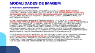 2. TOMOGRAFIA COMPUTADORIZADA
A TOMOGRAFIA COMPUTADORIZADA É VALIOSA PARA AVALIAR LESÕES COMPLEXAS DO
TORNOZELO E FORNECE INFORMAÇÕES DETALHADAS SOBRE AS SUPERFÍCIES ARTICULARES,
CONFIGURAÇÕES DE FRATURA E O GRAU DE COMINUIÇÃO ÓSSEA. ESSE NÍVEL DE DETALHE É
CRUCIAL PARA AVALIAR COM PRECISÃO A EXTENSÃO DA LESÃO E DETERMINAR A MELHOR
ABORDAGEM CIRÚRGICA.
A TOMOGRAFIA COMPUTADORIZADA É FREQUENTEMENTE UTILIZADA NO PLANEJAMENTO
CIRÚRGICO DE FRATURAS COMPLEXAS DO TORNOZELO, EM CASOS NOS QUAIS AS RADIOGRAFIAS
CONVENCIONAIS PODEM NÃO FORNECER DETALHES SUFICIENTES. OS CIRURGIÕES PODEM
ELABORAR UMA ESTRATÉGIA DE TRATAMENTO MAIS PRECISA E EFICAZ AO VISUALIZAR AS
COMPLEXIDADES DO PADRÃO DA FRATURA, INCLUINDO O ENVOLVIMENTO DA SUPERFÍCIE
ARTICULAR E DAS ESTRUTURAS ADJACENTES. A IMAGEM DE ALTA RESOLUÇÃO TAMBÉM PODE
AUXILIAR NA IDENTIFICAÇÃO DE OUTRAS LESÕES SUTIS QUE PODERIAM PASSAR DESPERCEBIDAS
NA RADIOGRAFIA, GARANTINDO UMA INTERVENÇÃO CIRÚRGICA ABRANGENTE.
ALÉM DO PLANEJAMENTO CIRÚRGICO, AS TOMOGRAFIAS COMPUTADORIZADAS SÃO ÚTEIS PARA
AVALIAR FRATURAS DO MALÉOLO POSTERIOR. A TOMOGRAFIA COMPUTADORIZADA PODE
REVELAR O TAMANHO, A ORIENTAÇÃO E O DESLOCAMENTO DAS FRATURAS DO MALÉOLO
POSTERIOR, PERMITINDO QUE OS CIRURGIÕES TOMEM DECISÕES INFORMADAS SOBRE AS
TÉCNICAS DE FIXAÇÃO E A NECESSIDADE DE ESTABILIZAÇÃO ADICIONAL.
MODALIDADES DE IMAGEM
 